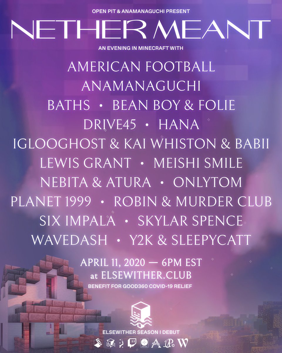 Open Pit &amp; <a href="/anamanaguchi/">Anamanaguchi (REAL)</a> present

#NetherMeant

Saturday, April 11
6PM EST

performances by
<a href="/americfootball/">American Football</a> 
<a href="/BATHSmusic/">● Will Wiesenfeld ●</a> 
<a href="/skylar__spence/">Skylar Spence</a>
<a href="/wearewavedash/">Wavedash</a>  
<a href="/y2k2y/">Y2K</a> + <a href="/maxschramp/">max</a> 
@lewisjamesgrant 
<a href="/HANAtruly/">HANA</a> 
+ more

in our new virtual <a href="/elsewherespace/">𝚎 𝚕 𝚜 𝚎 𝚠 𝚑 𝚎 𝚛 𝚎</a> venue elsewither.club
