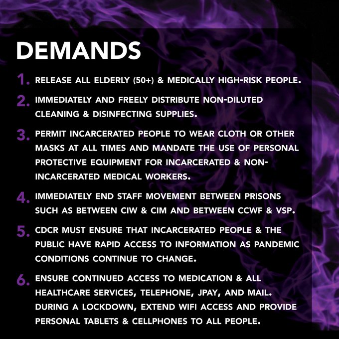 DEMANDS 1. Release all elderly (50+) & medically high-risk people.  2. Distribute non-diluted cleaning/disinfecting supplies. 3. Permit incarcerated people to wear cloth/other masks. Mandate the use of PPE for all workers 4. Immediately end staff mvt btwn prisons 5. Ensure rapid access to information as pandemic conditions continue to change. 6. Ensure continued access to medication & all healthcare,phone, JPay, mail