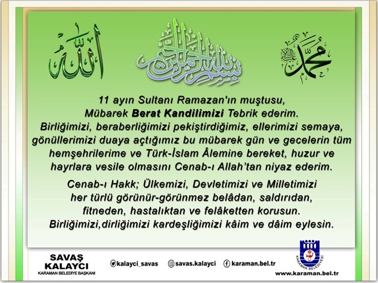 Birliğimizi, beraberliğimizi pekiştirdiğimiz, ellerimizi semaya, gönüllerimizi duaya açtığımız bu mübarek gün ve gecelerin tüm hemşehrilerime ve Türk-İslam Âlemine bereket, huzur ve hayrlara vesile olmasını Cenab-ı Allah’tan niyaz eder, Mübarek Berat Kandilimizi Tebrik ederim.
