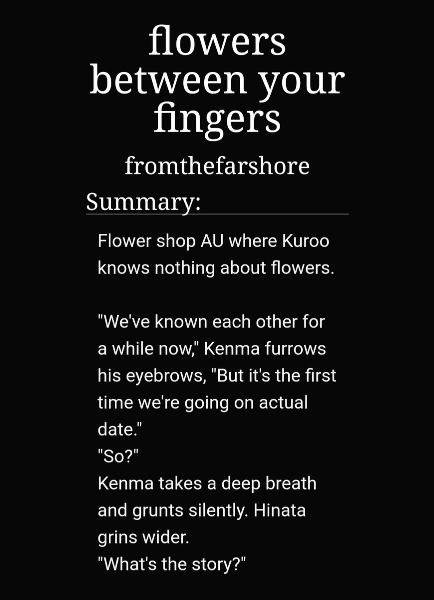 Flowers between your fingers by fromthefarshore https://archiveofourown.org/works/4952746 -1/1-kuroken-kuroo works part time on a flower shop owned by bokuto's mum-kenma is looking for flowers and ends up with a friend-kuroo knows nothing about flowers but he's trying -really cute