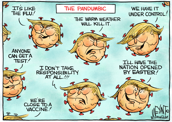 THE PANDUMBIC

The warm weather will kill it. 

Anyone can get a test. 

We're close to a vaccine! 

It's just like the flu! 

I'll have the nation opened by Easter!

I DON"T TAKE RESPONSIBILITY AT ALL!

#CoronaVillains