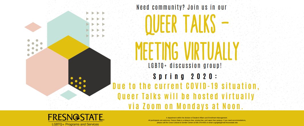 Given that large gatherings are discouraged right now, we felt it was prudent to continue Queer Talks virtually via Zoom. We would love for you to join us every Monday from Noon - 1:00 p.m. on the provided link below.  

Join Zoom Meeting
fresnostate.zoom.us/j/506720099