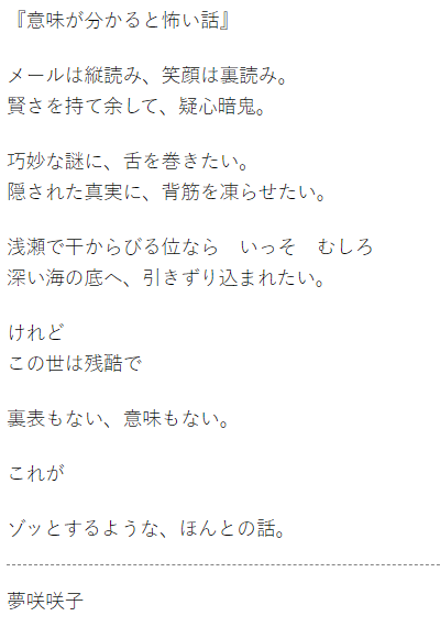 夢咲咲子 撮る書く被写体 意味が分かると怖い話 メールは縦読み 笑顔は裏読み 賢さを持て余して 疑心暗鬼 巧妙な謎に 舌を巻きたい 隠された真実に 背筋を凍らせたい けれど この世は残酷で 裏表もない 意味もない これが ゾッとするような ほんとの話 夢咲咲子 撮る書く被写体 意味が分かると怖い話 メールは縦読み 笑顔は裏読み 賢さを持て余して 疑心暗鬼 巧妙な謎に 舌を巻きたい 隠された真実に 背筋を凍らせたい けれど この世は残酷で 裏表もない 意味もない これが ゾッとするような ほんとの話