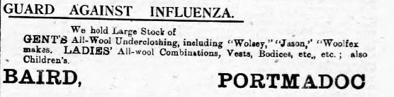 Whilst this was a beginning of reporting of the influenza by journalists in the CN, it seems advertisers were one step ahead (aren’t they always?) – including Jeyes disinfectant, and Baird’s underclothing (!), Porthmadog – no mention as of yet of toilet paper. (tbc...)