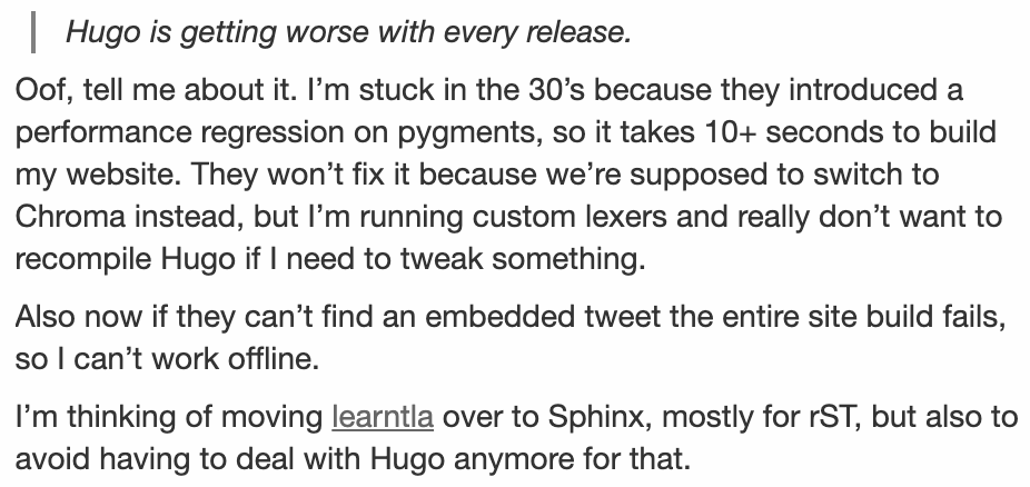 Oof, tell me about it. I’m stuck in the 30’s because they introduced a performance regression on pygments, so it takes 10+ seconds to build my website. They won’t fix it because we’re supposed to switch to Chroma instead, but I’m running custom lexers and really don’t want to recompile Hugo if I need to tweak something.

Also now if they can’t find an embedded tweet the entire site build fails, so I can’t work offlin