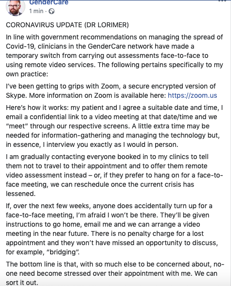 Update: GenderCareGenderCare are now doing videocall appointments, including for intake.However, unrelated to corona, they now no longer do bridging prescriptions and require endocrine review before prescribing:  https://www.facebook.com/drstuartlorimer/posts/2681396515416781