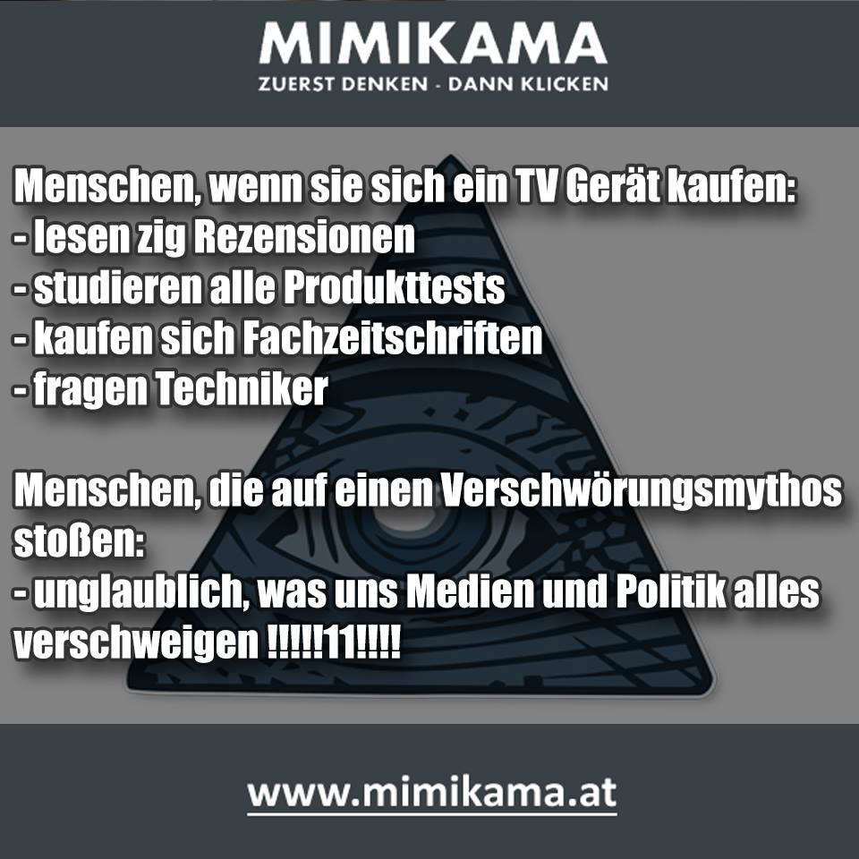 Menschen, wenn sie ein TV Gerät kaufen:
- lesen zig Rezensionen
- studieren Produkttests
- kaufen Fachzeitschriften
- fragen Techniker

Menschen, die auf einen Verschwörungsmythos stoßen:
- unglaublich, was uns Medien und Politik  verschweigen!!!!!

Follow mimikama.at
