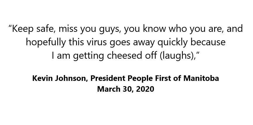 March 30 COVID19 update from Kevin Johnson, President of People First of Manitoba.

"Keep safe, miss you guys, you know who you are, and hopefully this virus goes away quickly because I am getting cheesed off (laughs)," Kevin Johnson.

facebook.com/inclusionwinni…