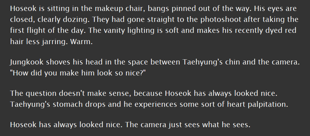 vhope, g, 6k || canon compliant; taehyung takes hoseok's picture, figures some stuff out || that whole thing about how taehyung thinks hoseok is the kind of person to make you say "oh"? that's this fic; young and vulnerable and sweet and good  https://archiveofourown.org/works/16002002 