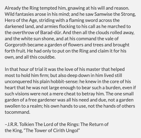 Samwise Gamgee was a ring-bearer, for a brief period. But Sam, too was tempted by the One Ring, and saw a vision of himself as the hero remaking the world in his image. But then the vision subsided. No matter how tempting, Sam just wanted to be gardener.