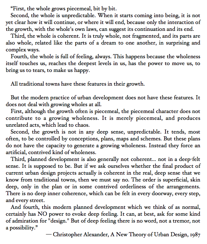 “First, the whole grows piecemeal, bit by bit. Second, the whole is unpredictable. Third, the whole is coherent. Fourth, the whole is full of feeling, always. All traditional towns have these features in their growth.” — Christopher Alexander, A New Theory of Urban Design, 1987