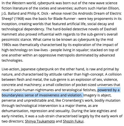A collision between flesh and metal, the sub-genre is an explosion of sex, violence, concrete and machinery [...] post-human nightmares and teratological fetishes, powered by a boundaryless sense of invasiveness and violation." http://www.midnighteye.com/features/post-human-nightmares-the-world-of-japanese-cyberpunk-cinema/