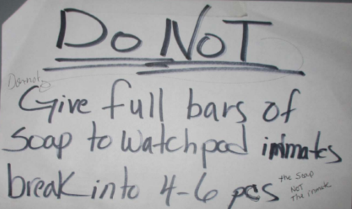 And this is the instruction to staff on a sign on the wall at the Eyman suicide watch pod: "Do Not give full bars of soap to watchpod inmates, break into 4-6 [pieces] (the soap, not the inmate)"