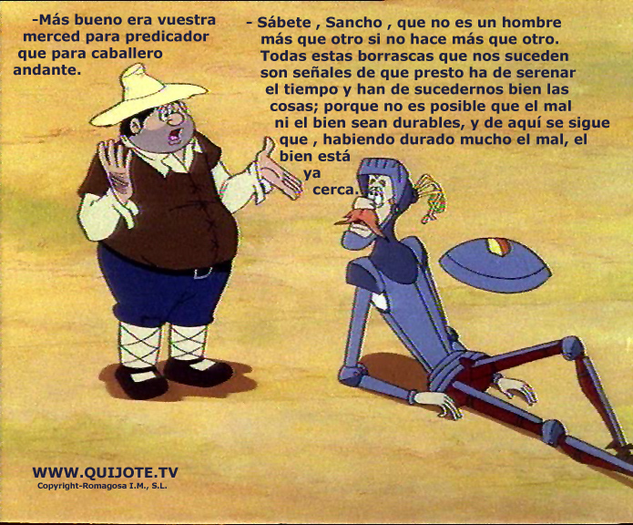 —Sábete, Sancho, que no es un hombre más que otro, si no hace más que otro. Todas estas borrascas que nos suceden son señales de que presto ha de serenar el tiempo y han de sucedernos bien las cosas, porque no es posible que el mal ni el bien sean durables, y de aquí se sigue...