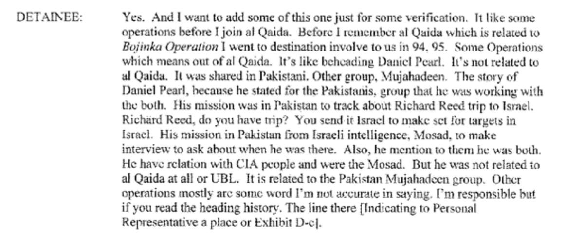 7. During his review tribunal at Gitmo, here is how KSM explained his role in Pearl's murder. "It's not related to al-Qaeda," KSM said. "It was shared in Pakistani. Other group, Mujahideen." Note that KSM was clearly part of AQ at the time - he had already pulled off 9/11.