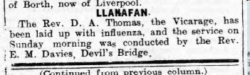 Celebrations aside; cases of influenza continued to trickle in; a notable casualty being that of Rev D.A. Thomas, who was unable to lead the Sunday service at Llanafan, and the passing of Miss Williams, Rhydyfelin.