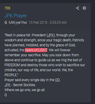 'Beam of LIGHT' & JFK reference in Q 703“Rest in peace Mr. President (JFK), through your wisdom and strength, since your tragic death, Patriots have planned, installed, and by the grace of God, activated, the beam of LIGHT. We will forever remember your sacrifice.