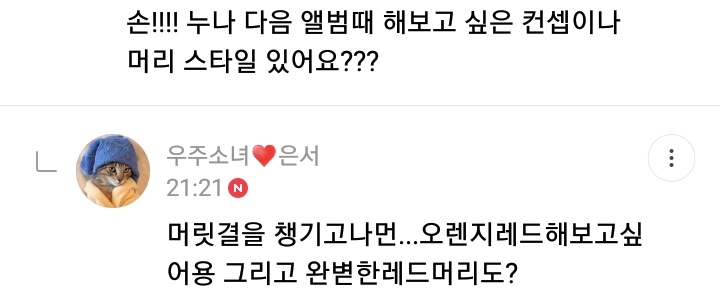 "Concept or hairstyle you want for next album?"Eunseo: I'm taking care of my hair... I want to try orange red. And perfect red hair too?"Drama you've been watching lately?"ES: "hospital playlist" and I'm watching again "100 days my prince" and "fight for my way"