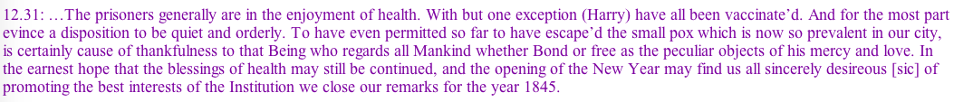 It goes on, but you get the idea. Small pox was a big deal for prisons. You can understand the next Warden's rejoicing on the last day of the year in 1845 noting how they were spared despite the outbreak in the city less than two miles away.
