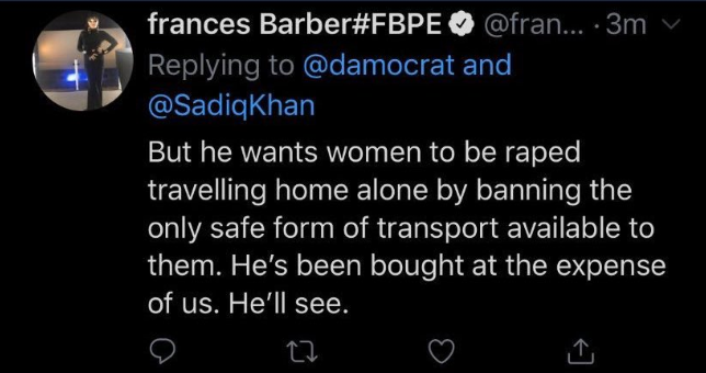 Here is Frances Barber saying that Labour's London Mayor Sadiq Khan "wants women to be raped travelling home alone by banning the only safe form of transport available to them. He's been brought at the expense of us. He'll see."Here's the tweet she's replying to for context.