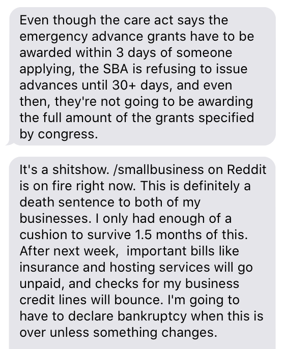 small business owner in a Southern state (friend of mine) says fiscal aid to small businesses is just... not happening so far"This is definitely a death sentence to both of my businesses. I'm going to have to declare bankruptcy when this is over unless something changes."