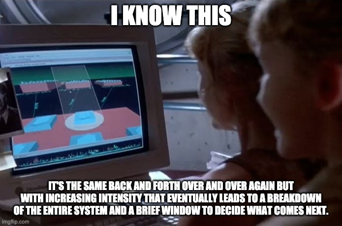"I know this its a unix system" meme but with "I know this. It's the same back and forth over and over again but with increasing intensity that eventually leads to a breakdown of the entire system and a brief window to decide what comes next."