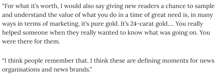 "giving new readers a chance to sample and understand the value of what you do in a time of great need is, in many ways in terms of marketing, it’s pure gold. It’s 24-carat gold..."  https://pressgazette.co.uk/mark-thompson-reveals-why-new-york-times-has-not-made-any-covid-19-cuts-and-how-crisis-may-save-the-bbc/