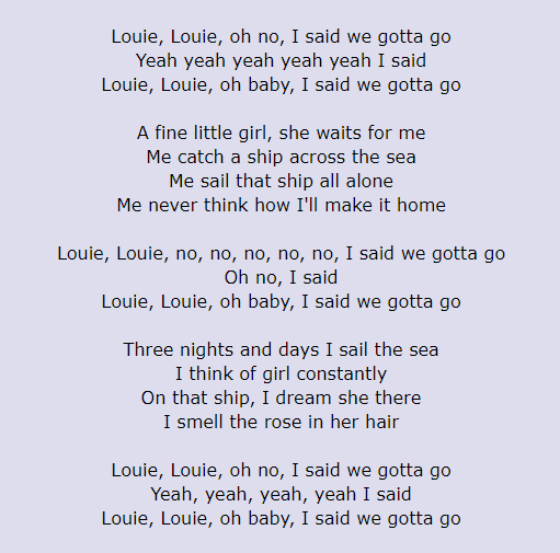 Believe it or not, Louie Louie was written as a Jamaican folk song. It is about a lonely sailor who longs for a woman back on land. Here are the actual lyrics: