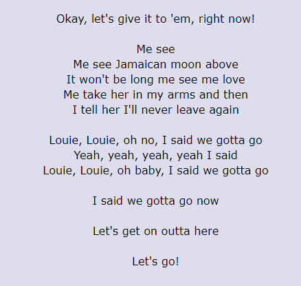 Believe it or not, Louie Louie was written as a Jamaican folk song. It is about a lonely sailor who longs for a woman back on land. Here are the actual lyrics: