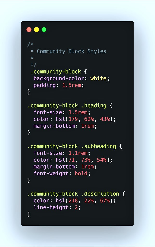 17/25  #Styling "Join Our Community Block" Note: - Heading no longer needs a weight property because it's bold already. - Paragraph's line spacing is increased to match that of the mockup. - Block's top corners bleed through the root container. (Let's fix this next.) #CSS
