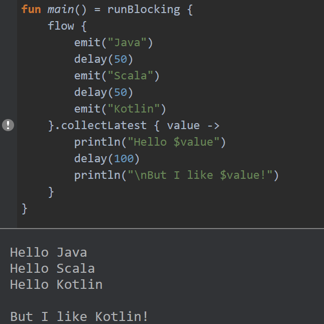  #Flotlin 9 - `collectLatest()`- When the original flow emits a new value, action block for previous value is cancelled.- See below image, when Java, Scala and Kotlin are emitted finally, Kotlin is collected.Try it here: https://play.kotlinlang.org/embed?short=egwXoO8xo&theme=darcula #Kotlin  #KotlinFlow  #Flow