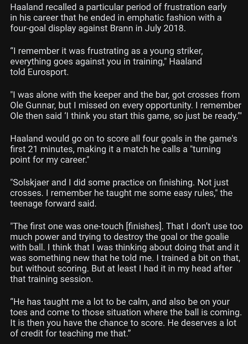 Håland on Solskjaer& #39;s influence and words of advice. “He has taught me a lot to be calm, and also be on your toes and come to those situation where the ball is coming. It is then you have the chance to score. He deserves a lot of credit for teaching me that.”