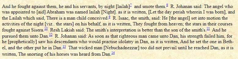 Genesis 14:14 "And he [Abraham] fought against them, he and his servants, "by night" [Hebrew 'lailah'] and smote them."In the Babylonian Talmud: Sanhedrin 96a, this is interpreted by Rabbi Johanan as "The angel who was appointed to Abraham was named Lailah [Night]."