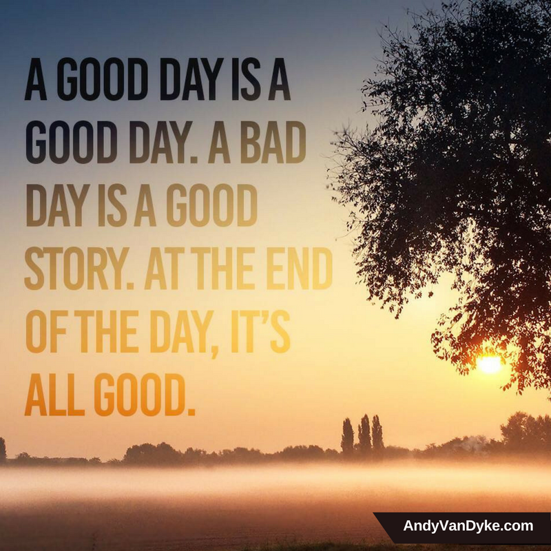 A good day is a good day.  A bad day is a good story.  At the end of the day, it’s all good.