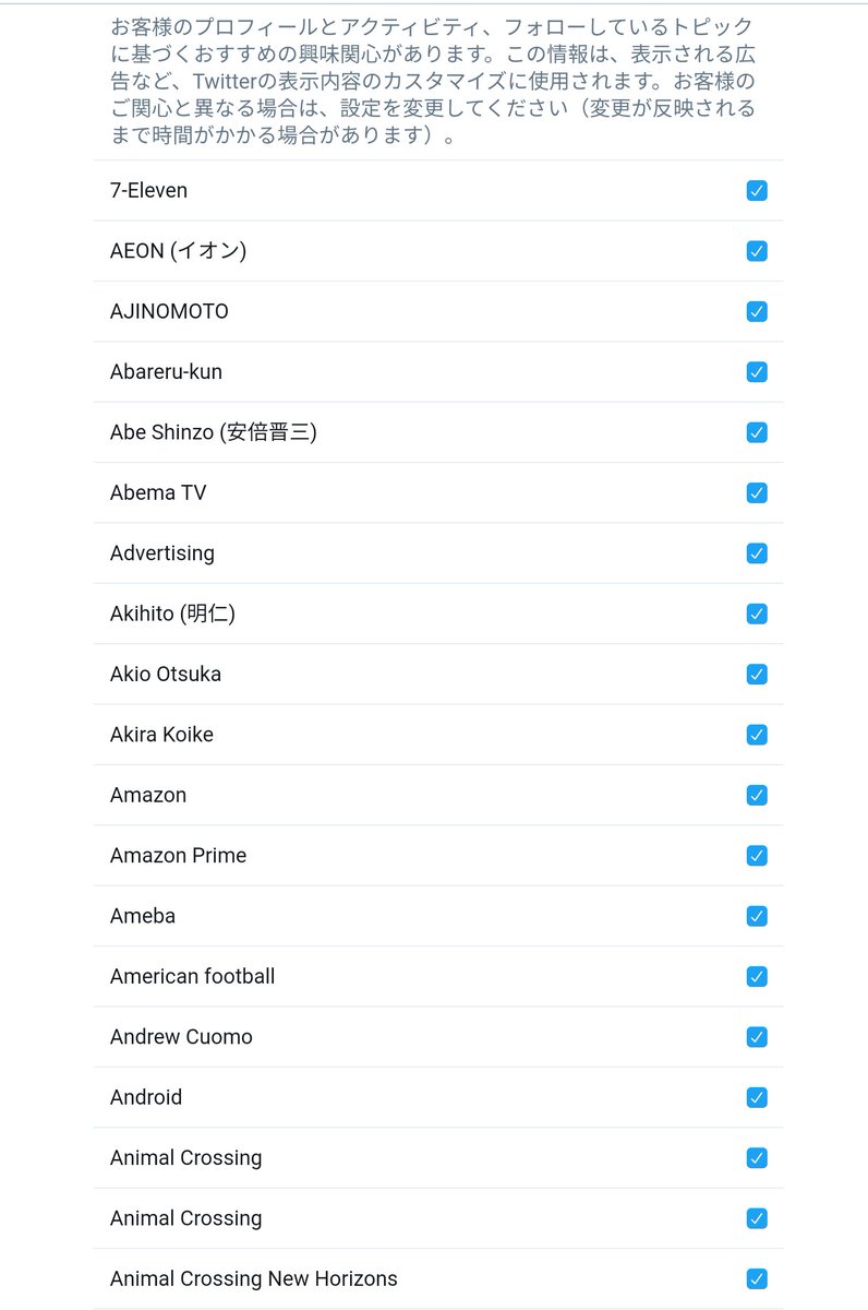 Kk Twitter社の提示する全ての項に興味があることにされてる Atozとあ い うで とてつもない数の項目全て にデフォルトでチェックが入ってるからとりあえず一回全部消して関心あるものを選ぼうにも 全て消す は無い これは面倒くさいですよ