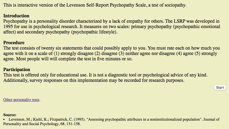 35) In case you’re curious to gauge your own levels of psychopathy, an interactive version of the Levenson Self-Report Psychopathy Scale is available online. A test for the Dark Triad traits is also available. https://openpsychometrics.org/tests/LSRP.php  https://openpsychometrics.org/tests/SD3/ 