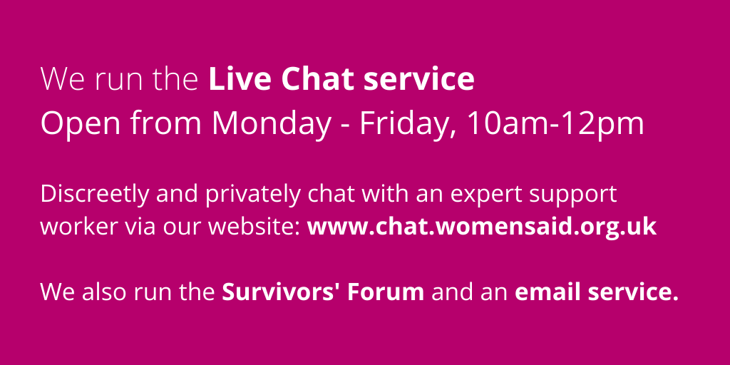 The Women’s Aid website has links to Live Chat, information, support services and details of helplines here:  https://www.womensaid.org.uk/information-support/ (3/4)