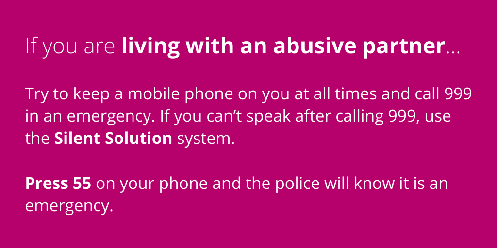 If you are living with an abusive partner, try to keep a mobile phone on you and do not be afraid to call 999 in an emergency. If you can’t speak after calling 999, there is a system called Silent Solution – press 55 on your phone and the police will know you can’t speak (4/4)