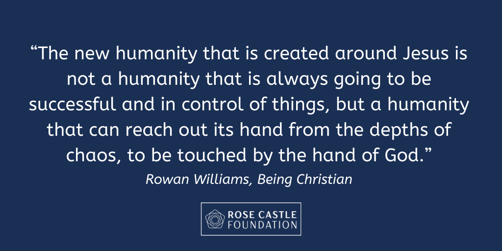 “The new humanity that is created around Jesus is not a humanity that is always going to be successful and in control of things, but a humanity that can reach out its hand from the depths of chaos, to be touched by the hand of God.” - Rowan Williams, Being Christian