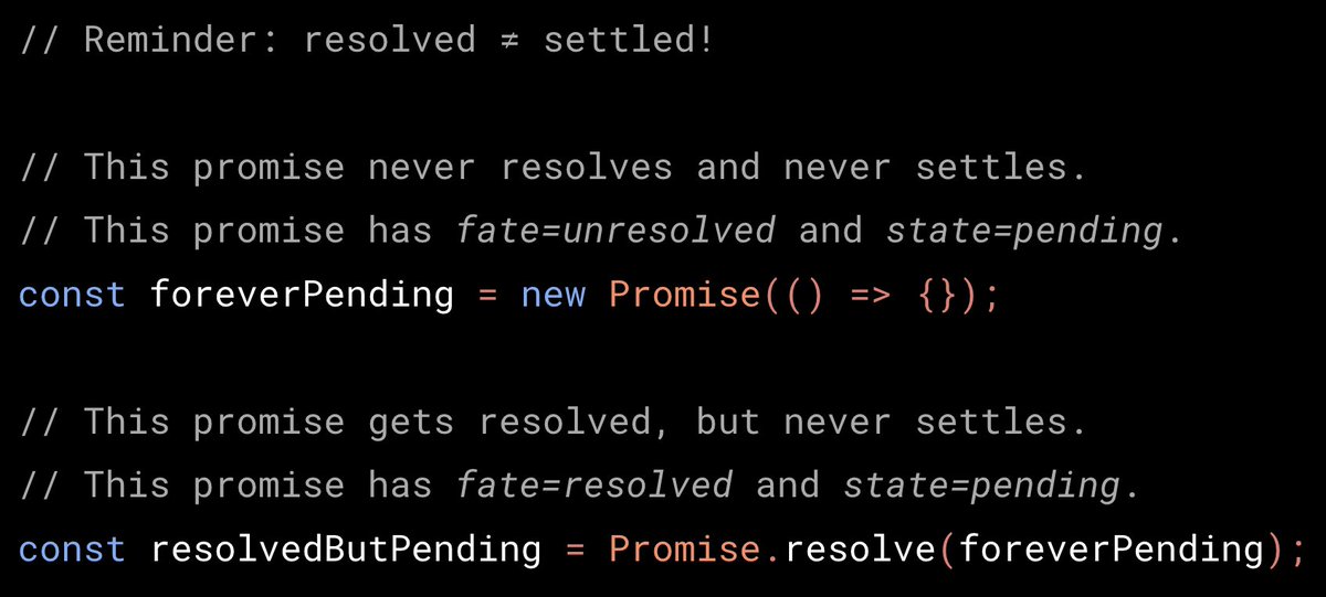 // Reminder: resolved ≠ settled!

// This promise never resolves and never settles.
// This promise has fate=unresolved and state=pending.
const foreverPending = new Promise(() => {});

// This promise gets resolved, but never settles.
// This promise has fate=resolved and state=pending.
const resolvedButPending = Promise.resolve(foreverPending);