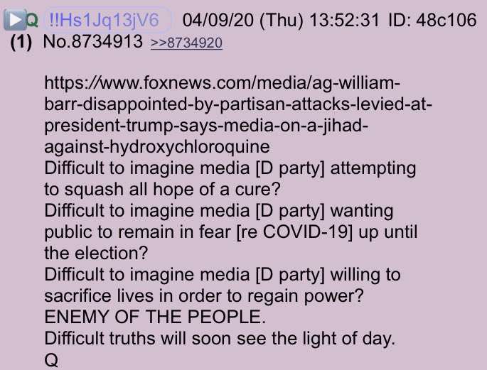 Q Thread - 04.09.2020!!NEW Q - 3918!!13:52:31 EST  https://www.foxnews.com/media/ag-william-barr-disappointed-by-partisan-attacks-levied-at-president-trump-says-media-on-a-jihad-against-hydroxychloroquineDifficult to imagine media [D party] attempting to squash all hope of a cure?Difficult to imagine media [D party] wanting public to remain in fear [re COVID-19] up until the election? #QAnon @POTUS