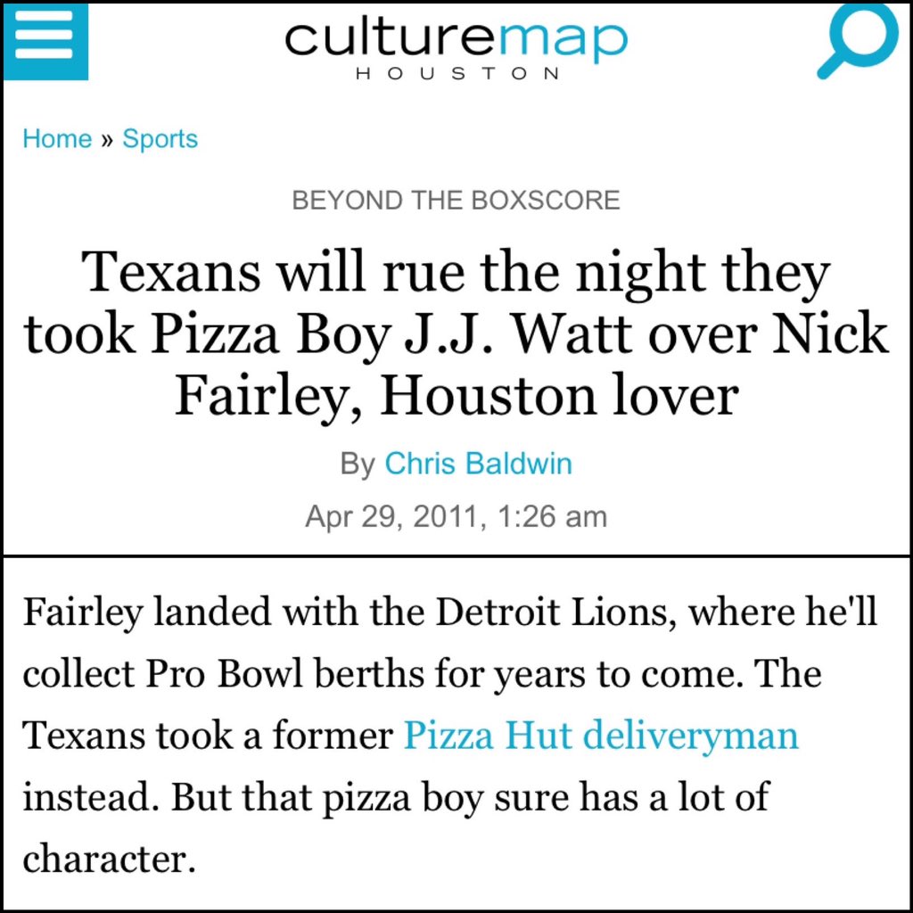 JJ Watt (2011) (Tweet 1/2)The crown jewel of the JJ Watt collection is Houston Culture Map article w/ headline “Texans will rue the night they took Pizza Boy JJ Watt over Nick Fairley, Houston lover”Also, Texans fans reacting to pick on FB is fun.  https://houston.culturemap.com/news/sports/04-29-11-texans-will-rue-the-night-they-took-pizza-boy-watts-over-nick-fairley-houston-lover/#slide=0