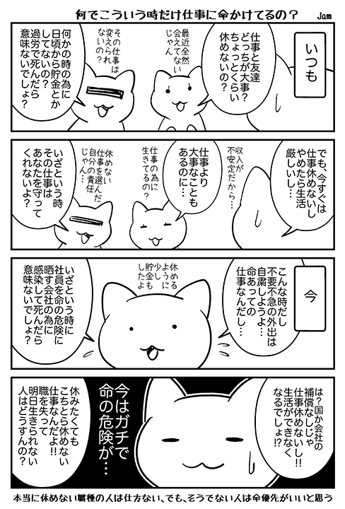 普段は「仕事より大事なことがある」と日常生活を優先出来る人が、今だけパニックで「命より仕事が大事」になってしまってる気がしたので。もし普段なら冷静に考えて休んだり、転職を考えられ仕事なら、休むのは今だと思う。

※この時期に本当に休めない仕事の人は除きます。 