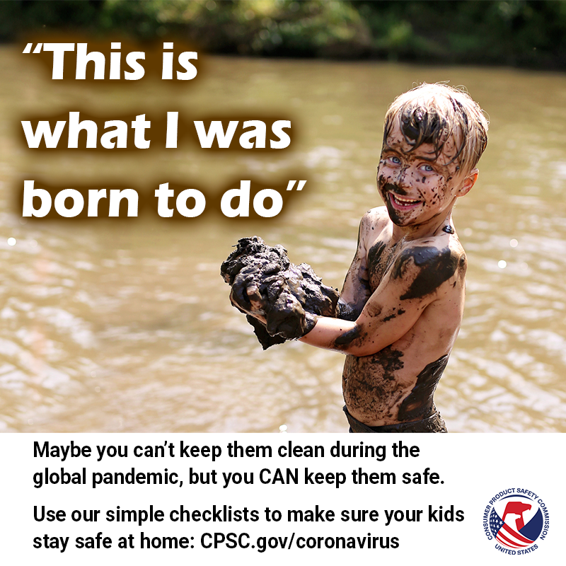 A kid holding a giant pile of mud. The text reads: This is what I was born to do. Maybe you can't keep them clean during the global pandemic, but you can keep them safe. Use our simple checklists to make sure your kids stay safe at home: CPSC.gov/coronavirus