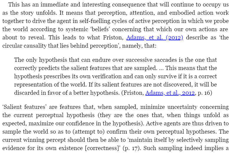Words like "hypothesis" and "belief" are pretty passive, disembodied. The vibe I get from reading Clark is different. Hypotheses feel like active forces. A hypothesis of what you should expect to see, seeks to confirm itself by moving your eyes so that you see it. Or it will die.