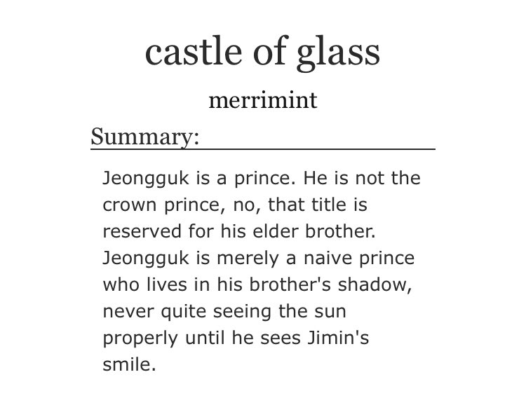 ➳「 castle of glass 」< link:  https://archiveofourown.org/works/9205448/chapters/20883470 >♡ - royalty au ♡ - medieval era ♡ - concubine jimin ( https://dictionary.cambridge.org/es/diccionario/ingles/concubine) and prince jungkook ♡ - they're very soft for each other ♡ - angst, fluff and smut♡︎ - read the tags just in case ⚠︎︎
