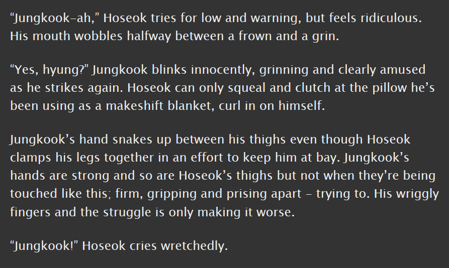 junghope, e, 3.8k || canon compliant, pwp, based on that time they tickled hobi in now3 || they're such like awkward BOYS in this, they feel so young and real and unsure of how to be, also lots of talk of thighs which i always love  https://archiveofourown.org/works/7726219 