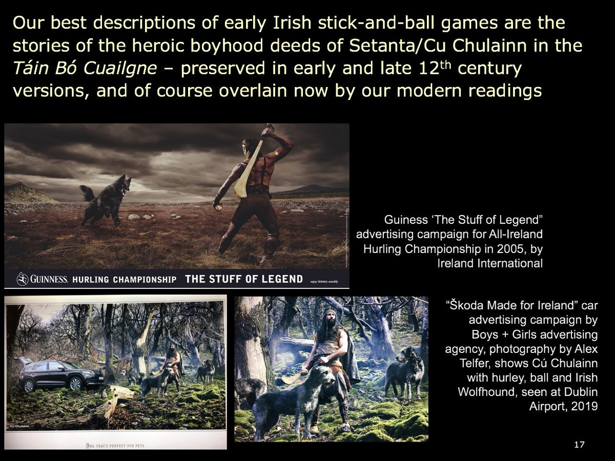 16) What were these stick-and-ball games like? Our best descriptions are in the stories of the heroic boyhood deeds of Setanta/Cu Chulainn in the Táin Bó Cuailgne-preserved in early and late 12th century versions, familiar to generations of Irish schoolchildren (and advertisers)