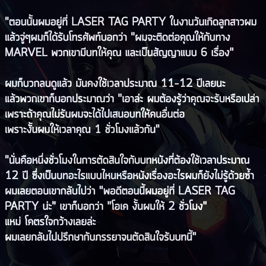 อย่างที่รู้กันว่าใน Ironman ภาคแรกตัวละคร James Rhodes ได้รับบทโดย Terrence Howard แต่ได้มาเปลี่ยนเป็น Don Cheadle อย่างในทุกวันนี้ (ข่าวว่าเนื่องจากปัญหาเรื่องการเงิน)

ทางนักแสดง Don Cheadle ได้ออกมาเล่าให้ฟังว่าก่อนจะได้บทนี้ Marvel ให้เวลาเขาแค่ 2 ชั่วโมงในการตัดสินใจเท่านั้น