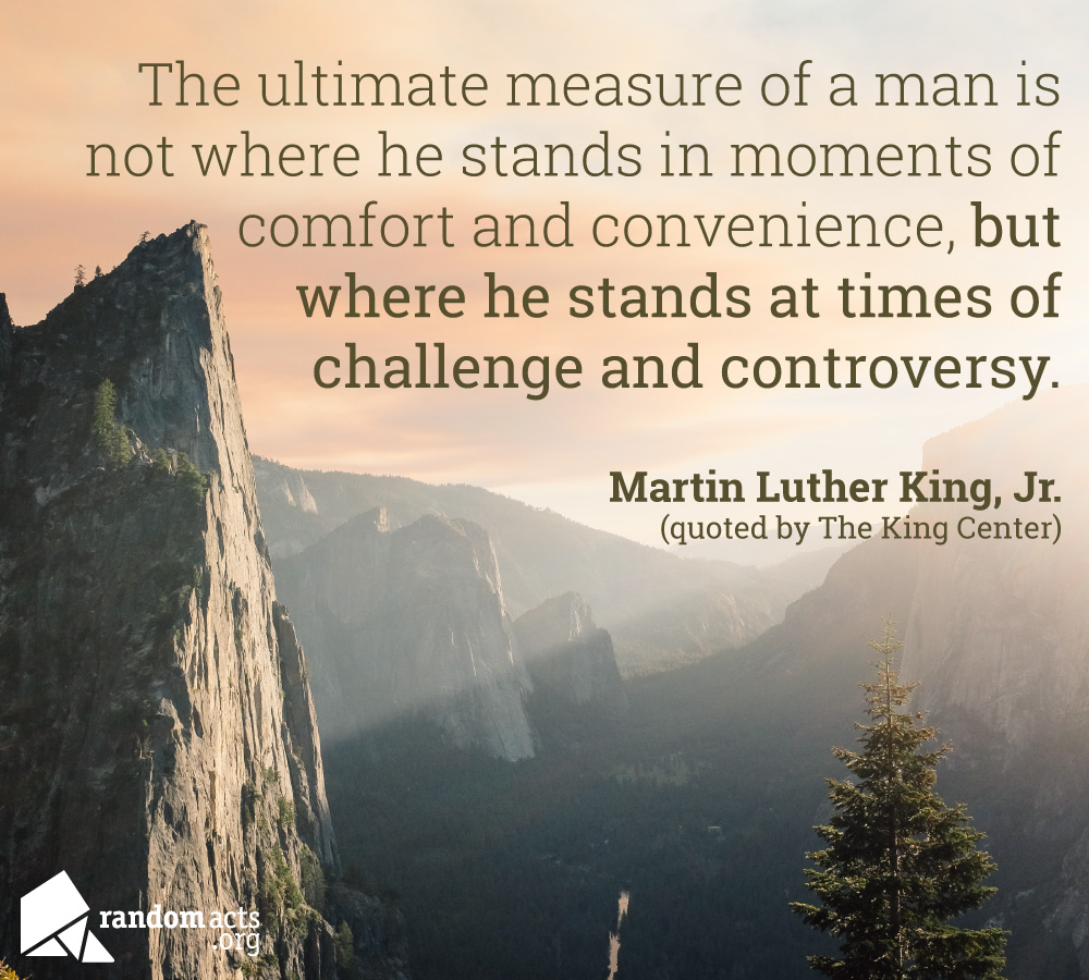 The ultimate measure of a man is not where he stands in moments of comfort and convenience, but where he stands at times of challenge and controversy. - Martin Luther King, Jr. (quoted by The King Center)